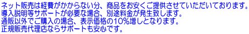 ネット販売は経費がかからない分、商品をお安くご提供させていただいております。 導入説明等サポートが必要な場合、別途料金が発生致します。 通販以外でご購入の場合、表示価格の10％増しとなります。 正規販売代理店ならサポートも安心です。
