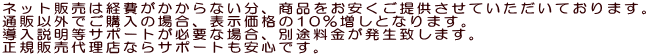 ネット販売は経費がかからない分、商品をお安くご提供させていただいております。 導入説明等サポートが必要な場合、別途料金が発生致します。 通販以外でご購入の場合、表示価格の10％増しとなります。 正規販売代理店ならサポートも安心です。