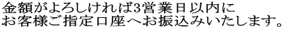 金額がよろしければ3営業日以内に お客様ご指定口座へお振込みいたします。
