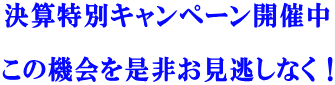 決算特別キャンペーン開催中  この機会を是非お見逃しなく！