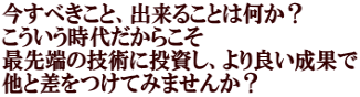 今すべきこと、出来ることは何か？ こういう時代だからこそ 最先端の技術に投資し、より良い成果で 他と差をつけてみませんか？