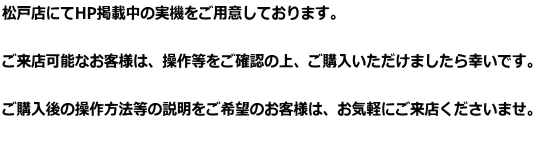 松戸店にてHP掲載中の実機をご用意しております。  ご来店可能なお客様は、操作等をご確認の上、ご購入いただけましたら幸いです。  ご購入後の操作方法等の説明をご希望のお客様は、お気軽にご来店くださいませ。 