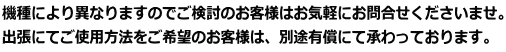 機種により異なりますのでご検討のお客様はお気軽にお問合せくださいませ。 出張にてご使用方法をご希望のお客様は、別途有償にて承わっております。