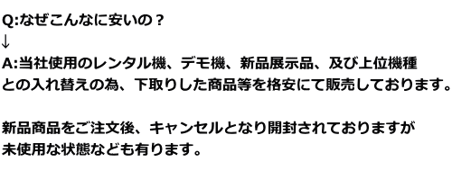 Q:なぜこんなに安いの？ ↓ A:当社使用のレンタル機、デモ機、新品展示品、及び上位機種 との入れ替えの為、下取りした商品等を格安にて販売しております。 新品商品をご注文後、キャンセルとなり開封されておりますが 未使用な状態なども有ります。