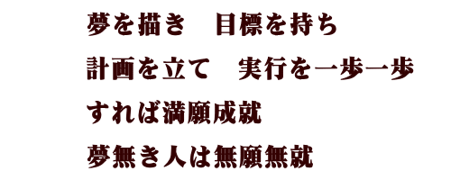 夢を描き 目標を持ち 計画を立て 実行を一歩一歩 すれば満願成就 夢無き人は無癌成就