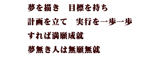 夢を描き　目標を持ち 計画を立て　実行を一歩一歩 すれば満願成就 夢無き人は無癌成就