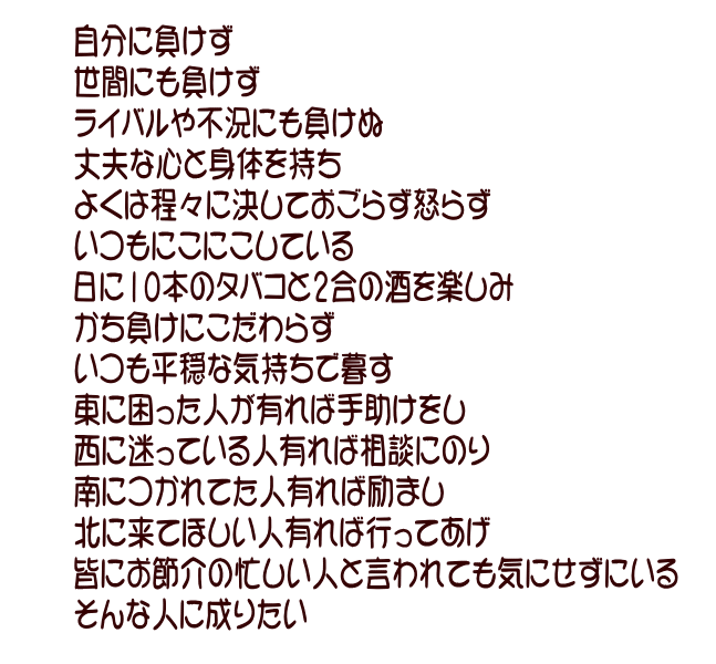 自分に負けず 世間にも負けず ライバルや不況にも負けぬ 丈夫な心と身体を持ち 欲は程々に決しておごらず怒らず いつもにこにこしている 日に10本のタバコと2合の酒を楽しみ かち負けにこだわらず いつも平穏な気持ちで暮す 東に困った人が有れば手助けをし 西に迷っている人有れば相談にのり 南につかれてた人有れば励まし 北に来てほしい人有れば行ってあげ 皆にお節介の忙しい人と言われても気にせずにいる そんな人に成りたい