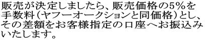 販売が決定しましたら、販売価格の5%を 手数料(ヤフーオークションと同価格)とし、 その差額をお客様指定の口座へお振込み いたします。