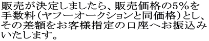 販売が決定しましたら、販売価格の5％を 手数料（ヤフーオークションと同価格）とし、 その差額をお客様指定の口座へお振込み いたします。